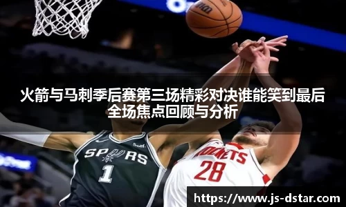 火箭与马刺季后赛第三场精彩对决谁能笑到最后全场焦点回顾与分析
