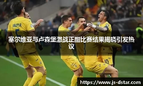 塞尔维亚与卢森堡激战正酣比赛结果揭晓引发热议