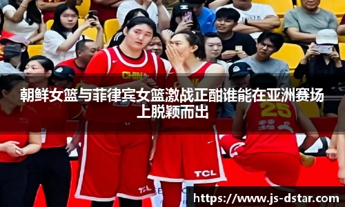 朝鲜女篮与菲律宾女篮激战正酣谁能在亚洲赛场上脱颖而出