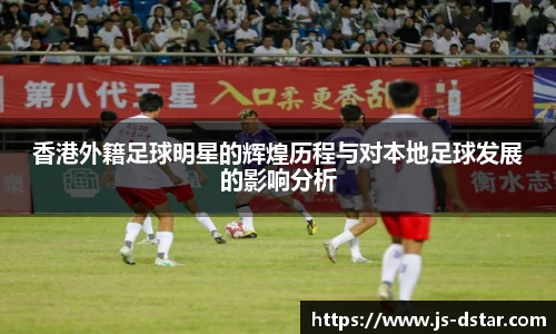 香港外籍足球明星的辉煌历程与对本地足球发展的影响分析